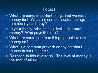 Topics What are some important things that we need money for?  What are some important things that money can’t buy? In your family, who makes decisions about money?  Who pays the bills? What are some common things people waste money on? What is a common proverb or saying about money in your culture? Respond to this quotation, “The love of money is the root of all evil.” 