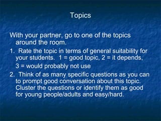 Topics With your partner, go to one of the topics around the room. 1.  Rate the topic in terms of general suitability for your students.  1 = good topic, 2 = it depends,  3 = would probably not use 2.  Think of as many specific questions as you can to prompt good conversation about this topic.  Cluster the questions or identify them as good for young people/adults and easy/hard. 
