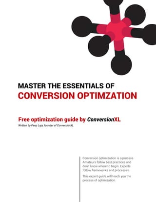 MASTER THE ESSENTIALS OF
CONVERSION OPTIMZATION
Free optimization guide by ConversionXL
Written by Peep Laja, founder of ConversionXL
Conversion optimization is a process.
Amateurs follow best practices and
don’t know where to begin. Experts
follow frameworks and processes.
This expert guide will teach you the
process of optimization.
 