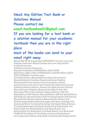 Need Any Edition Test Bank or
Solutions Manual
Please contact me
email:testbanksm01@gmail.com
If you are looking for a test bank or
a solution manual for your academic
textbook then you are in the right
place
most of the books can send to your
email right away
manual SM TB sm tb papertest PAPERTEST exam test exam quit
testpaper Instructor Manual Teacher note case study studies
homework answers
#solution manual#,#Instructor
Manual##testbank#,#TESTBANK#,#SOLUTION
MANUAL#,#SM#,#TB#,#PAPERTEST#,#EXAM TEST#,#QUIT
TEST ANSWER#,#Teacher note#
Test Bank,Solution Manual,Solutions Manuals,Instructor
Manual,Instructor Solutions Manual,Instructor Solution
Manual,practice test,practice tests,test prep,free solution
manual,answers key,answer keys,homework solutions,homework
solution,textbook solutions, Pearson Test Bank,Pearson Solution
Manual,Pearson Solutions Manual,John Wiley & Sons Test
Bank,John Wiley & Sons Solution Manual,McGraw-Hill Test
Bank,McGraw-Hill Solution Manual,McGraw Hill Test Bank,McGraw
Hill Solutions Manual,Prentice Hall Test Bank,Prentice Hall Solution
Manual,South-Western Solution Manual,South-Western Test
Bank,Cengage Solution Manual,Cengage Test Bank, Sociology Test
Bank,Social Work Test Bank,Psychology Test Bank,Political Science
Test Bank,Philosophy Test Bank,Criminal Test Bank,Family Test
Bank,Health Test Bank,Nutrition Test Bank,Theatre Test
Bank,English Test Bank,Music Test Bank,History Test Bank,Early
Childhood Test Bank,Art Test Bank, nursing test bank,physics
serway,giancoli solutions,study guide test,marieb physiology,marieb
 