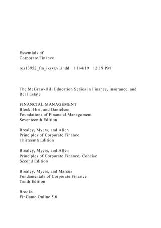 Essentials of
Corporate Finance
ros13952_fm_i-xxxvi.indd 1 1/4/19 12:19 PM
The McGraw-Hill Education Series in Finance, Insurance, and
Real Estate
FINANCIAL MANAGEMENT
Block, Hirt, and Danielsen
Foundations of Financial Management
Seventeenth Edition
Brealey, Myers, and Allen
Principles of Corporate Finance
Thirteenth Edition
Brealey, Myers, and Allen
Principles of Corporate Finance, Concise
Second Edition
Brealey, Myers, and Marcus
Fundamentals of Corporate Finance
Tenth Edition
Brooks
FinGame Online 5.0
 