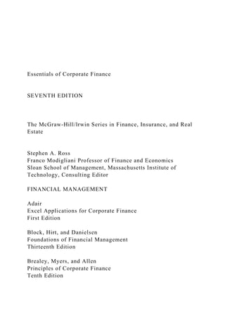 Essentials of Corporate Finance
SEVENTH EDITION
The McGraw-Hill/lrwin Series in Finance, Insurance, and Real
Estate
Stephen A. Ross
Franco Modigliani Professor of Finance and Economics
Sloan School of Management, Massachusetts Institute of
Technology, Consulting Editor
FINANCIAL MANAGEMENT
Adair
Excel Applications for Corporate Finance
First Edition
Block, Hirt, and Danielsen
Foundations of Financial Management
Thirteenth Edition
Brealey, Myers, and Allen
Principles of Corporate Finance
Tenth Edition
 