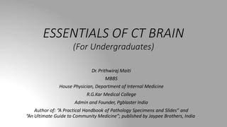 ESSENTIALS OF CT BRAIN
(For Undergraduates)
Dr. Prithwiraj Maiti
MBBS
House Physician, Department of Internal Medicine
R.G.Kar Medical College
Admin and Founder, Pgblaster India
Author of: “A Practical Handbook of Pathology Specimens and Slides” and
“An Ultimate Guide to Community Medicine”; published by Jaypee Brothers, India
 