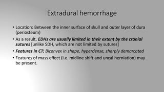 Extradural hemorrhage
• Location: Between the inner surface of skull and outer layer of dura
(periosteum)
• As a result, EDHs are usually limited in their extent by the cranial
sutures [unlike SDH, which are not limited by sutures]
• Features in CT: Biconvex in shape, hyperdense, sharply demarcated
• Features of mass effect (i.e. midline shift and uncal herniation) may
be present.
 