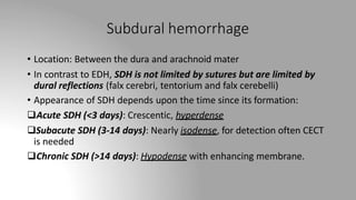 Subdural hemorrhage
• Location: Between the dura and arachnoid mater
• In contrast to EDH, SDH is not limited by sutures but are limited by
dural reflections (falx cerebri, tentorium and falx cerebelli)
• Appearance of SDH depends upon the time since its formation:
Acute SDH (<3 days): Crescentic, hyperdense
Subacute SDH (3-14 days): Nearly isodense, for detection often CECT
is needed
Chronic SDH (>14 days): Hypodense with enhancing membrane.
 