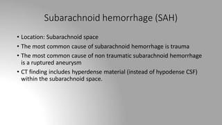 Subarachnoid hemorrhage (SAH)
• Location: Subarachnoid space
• The most common cause of subarachnoid hemorrhage is trauma
• The most common cause of non traumatic subarachnoid hemorrhage
is a ruptured aneurysm
• CT finding includes hyperdense material (instead of hypodense CSF)
within the subarachnoid space.
 
