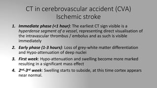 CT in cerebrovascular accident (CVA)
Ischemic stroke
1. Immediate phase (<1 hour): The earliest CT sign visible is a
hyperdense segment of a vessel, representing direct visualisation of
the intravascular thrombus / embolus and as such is visible
immediately
2. Early phase (1-3 hours): Loss of grey-white matter differentiation
and Hypo-attenuation of deep nuclei
3. First week: Hypo-attenuation and swelling become more marked
resulting in a significant mass effect
4. 2nd-3rd week: Swelling starts to subside, at this time cortex appears
near normal.
 