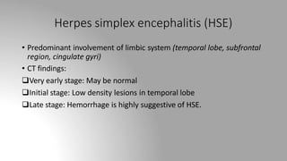 Herpes simplex encephalitis (HSE)
• Predominant involvement of limbic system (temporal lobe, subfrontal
region, cingulate gyri)
• CT findings:
Very early stage: May be normal
Initial stage: Low density lesions in temporal lobe
Late stage: Hemorrhage is highly suggestive of HSE.
 