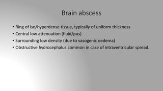 Brain abscess
• Ring of iso/hyperdense tissue, typically of uniform thickness
• Central low attenuation (fluid/pus)
• Surrounding low density (due to vasogenic oedema)
• Obstructive hydrocephalus common in case of intraventricular spread.
 
