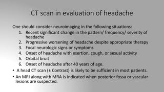 CT scan in evaluation of headache
One should consider neuroimaging in the following situations:
1. Recent significant change in the pattern/ frequency/ severity of
headache
2. Progressive worsening of headache despite appropriate therapy
3. Focal neurologic signs or symptoms
4. Onset of headache with exertion, cough, or sexual activity
5. Orbital bruit
6. Onset of headache after 40 years of age.
• A head CT scan (± Contrast) is likely to be sufficient in most patients.
• An MRI along with MRA is indicated when posterior fossa or vascular
lesions are suspected.
 