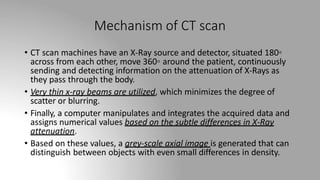 Mechanism of CT scan
• CT scan machines have an X-Ray source and detector, situated 180◦
across from each other, move 360◦ around the patient, continuously
sending and detecting information on the attenuation of X-Rays as
they pass through the body.
• Very thin x-ray beams are utilized, which minimizes the degree of
scatter or blurring.
• Finally, a computer manipulates and integrates the acquired data and
assigns numerical values based on the subtle differences in X-Ray
attenuation.
• Based on these values, a grey-scale axial image is generated that can
distinguish between objects with even small differences in density.
 