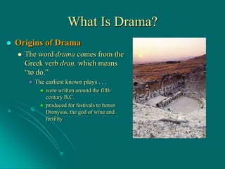 What Is Drama?
 Origins of Drama
 The word drama comes from the
Greek verb dran, which means
“to do.”
 The earliest known plays . . .
 were written around the fifth
century B.C.
 produced for festivals to honor
Dionysus, the god of wine and
fertility
 