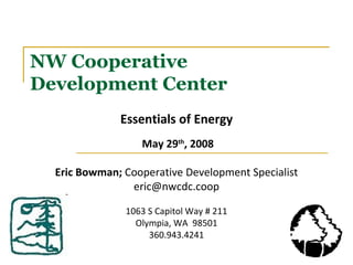 NW Cooperative Development Center Essentials of Energy May 29 th , 2008 Eric Bowman;  Cooperative Development Specialist [email_address] 1063 S Capitol Way # 211 Olympia, WA  98501 360.943.4241 