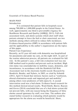 Essentials of Evidence Based Practice
MAIN POST
Introduction
It is estimated that patient falls in hospitals occur
among 700,000 to 1,000,000 people in the United States. As
well, approximately one third is preventable (Agency for
Healthcare Research and Quality [AHRQ], 2013). Fall risk
assessment tools, and alarm systems which alert staff when
patients attempt to leave the bed or chair unassisted, are two
methods among others utilized to reduce falls incidences.
Evidence-based practice (EBP) in accordance with patient falls
and the applicability to the author’s organization are the topics
of this paper.
Patient Care Experience
Recently, an 83 year old male with dementia was hospitalized
for pneumonia and under my care, on the night shift. As part of
the routine admission process, all patients are evaluated for fall
risk. In this patient’s case, a fall risk evaluation tool was one
EBP method used to predict and prevent such an incident. High
risk status was concluded due to mobility issues, dementia, and
incontinence, in accordance with the Hendrich Fall Risk
Assessment tool in the electronic health record. Research by
Hendrich, Bender, and Nyhuis, in 2003, as cited by Schmidt
(2012, April 5) found that intrinsic factors such as “confusion,
altered elimination needs and impaired gait and mobility”
among others were predictors of falls (para 6). A second
intervention used was a bed alarm. Evidence based research for
this method showed mixed results. Ward-Smith, Barret, Rayson
and Govro (2014) concluded that use of a bed alarm system did
not prevent falls, with one reason being the frequency of false
alarms caused ignorance by staff, over time. The authors also
stated further research in evaluating which patients would be
appropriate for the alarm use would be beneficial. Shorr,
 