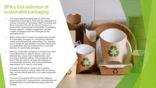 SPA’s first definition of
sustainable packaging
▶ The Sustainable Packaging Alliance (SPA) was
established in Australia in 2002 with the participation of
Victoria University of Technology, RMIT University, and
Birubi Innovation Pty Ltd. Its primary mission is to
enhance the environmental sustainability of packaging
through research, industry engagement, and the
creation of practical tools and strategies for the
packaging sector.
▶ SPA's initial project involved investigating the concept
of 'sustainable packaging' by conducting a literature
review and surveying key stakeholders. The objective
was to bridge the gap between theoretical discussions
on sustainability and the development of a practical
definition for sustainable packaging.
▶ Defining 'sustainable packaging' is complex because it
varies depending on specific factors, such as its
intended use, supply chain characteristics, and
recycling or disposal options. This complexity also
stems from the need to consider the interplay of
environmental, economic, and social performance
requirements on a case-by-case basis.
▶ The goal of SPA was to create a set of guiding
principles for decision-making, rather than providing a
rigid, one-size-fits-all definition of the ideal sustainable
package.
▶ The work conducted by SPA and similar initiatives
plays a pivotal role in advancing the understanding and
implementation of sustainable packaging within the
industry.
 
