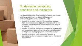 Sustainable packaging
definition and indicators
The research identified several important issues which need
to be considered in any evaluation of packaging
sustainability, particularly in relation to scope:
▶ it needs to consider the entire lifecycle of the package
from raw materials through to ultimate disposal to avoid
problems being transferred from one part of the lifecycle
to another;
▶ it needs to consider interactions between the package and
the product it contains so that the environmental impacts
of the product-packaging system are minimized; and
▶ it needs to consider ‘triple bottom line’ impacts of
packaging: on the business, on people and on the natural
environment.
 