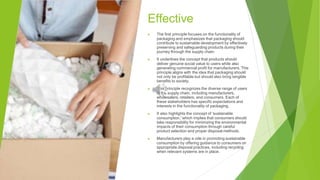 Effective
▶ The first principle focuses on the functionality of
packaging and emphasizes that packaging should
contribute to sustainable development by effectively
preserving and safeguarding products during their
journey through the supply chain.
▶ It underlines the concept that products should
deliver genuine social value to users while also
generating commercial profit for manufacturers. This
principle aligns with the idea that packaging should
not only be profitable but should also bring tangible
benefits to society.
▶ This principle recognizes the diverse range of users
in the supply chain, including manufacturers,
wholesalers, retailers, and consumers. Each of
these stakeholders has specific expectations and
interests in the functionality of packaging.
▶ It also highlights the concept of 'sustainable
consumption,' which implies that consumers should
take responsibility for minimizing the environmental
impacts of their consumption through careful
product selection and proper disposal methods.
▶ Manufacturers play a role in promoting sustainable
consumption by offering guidance to consumers on
appropriate disposal practices, including recycling
when relevant systems are in place.
 