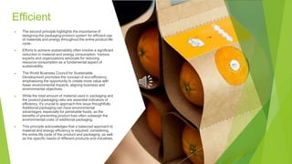 Efficient
▶ The second principle highlights the importance of
designing the packaging-product system for efficient use
of materials and energy throughout the entire product life
cycle.
▶ Efforts to achieve sustainability often involve a significant
reduction in material and energy consumption. Various
experts and organizations advocate for reducing
resource consumption as a fundamental aspect of
sustainability.
▶ The World Business Council for Sustainable
Development promotes the concept of eco-efficiency,
emphasizing the opportunity to create more value with
fewer environmental impacts, aligning business and
environmental objectives.
▶ While the total amount of material used in packaging and
the product-packaging ratio are essential indicators of
efficiency, it's crucial to approach this issue thoughtfully.
Additional packaging can have environmental
advantages, especially for perishable foods, as the
benefits of preventing product loss often outweigh the
environmental costs of additional packaging.
▶ This principle acknowledges that a balanced approach to
material and energy efficiency is required, considering
the entire life cycle of the product and packaging, as well
as the specific needs of different products and industries.
 