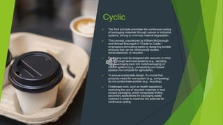 Cyclic
▶ The third principle promotes the continuous cycling
of packaging materials through natural or industrial
systems, aiming to minimize material degradation.
▶ This concept, popularized by William McDonough
and Michael Braungart in "Cradle to Cradle,"
emphasizes eliminating waste by designing durable
products that can be continuously reused,
remanufactured, or recycled.
▶ Packaging must be designed with recovery in mind,
either through technical systems (e.g., recycling
metal packaging back into metal packaging) or
natural systems (e.g., composting corn-based
plastics into compost for agriculture).
▶ To ensure sustainable design, it's crucial that
products meant for one system (e.g., composting)
do not contaminate another (e.g., recycling).
▶ Challenges exist, such as health regulations
restricting the use of recycled materials in food
contact packaging, which necessitate finding
secondary applications for packaging waste
matched in scale to maximize the potential for
continuous cycling.
 