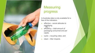 Measuring
progress
In Australia data is only available for a
few of the indicators:
▶ effective – social attitudes to
packaging;
▶ efficiency – total amount of
packaging consumed and per
capita;
▶ cyclic – recycling rates; and
▶ clean – litter impacts.
 
