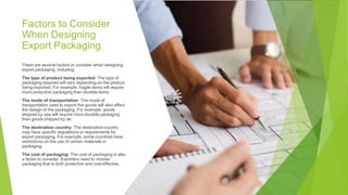Factors to Consider
When Designing
Export Packaging
There are several factors to consider when designing
export packaging, including:
The type of product being exported: The type of
packaging required will vary depending on the product
being exported. For example, fragile items will require
more protective packaging than durable items.
The mode of transportation: The mode of
transportation used to export the goods will also affect
the design of the packaging. For example, goods
shipped by sea will require more durable packaging
than goods shipped by air.
The destination country: The destination country
may have specific regulations or requirements for
export packaging. For example, some countries have
restrictions on the use of certain materials in
packaging.
The cost of packaging: The cost of packaging is also
a factor to consider. Exporters need to choose
packaging that is both protective and cost-effective.
 
