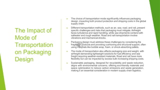 The Impact of
Mode of
Transportation
on Packaging
Design
▶ The choice of transportation mode significantly influences packaging
design, impacting both product protection and shipping costs in the global
supply chain.
▶ Different transportation methods, such as air, sea, road, and rail, present
specific challenges and risks that packaging must mitigate. Airfreight
faces turbulence and rapid handling, while sea shipments contend with
saltwater and rough weather. Road and rail transportation involve
vibrations and mechanical shocks.
▶ Packaging design must address these challenges by considering the
fragility of products and providing cushioning and structural support, often
using materials like bubble wrap, foam, or shock-absorbing pallets.
▶ The mode of transportation also affects packaging size and weight, with
airfreight demanding lightweight solutions for fuel efficiency and sea
freight requiring weather-resistant materials. Road and rail have more
flexibility but can be impacted by excess bulk increasing shipping costs.
▶ Sustainable packaging, designed for recyclability and waste reduction,
aligns with environmental concerns, offering eco-friendly materials and
space optimization to reduce carbon emissions and waste generation,
making it an essential consideration in modern supply chain logistics.
 