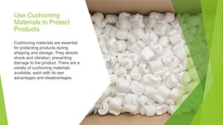 Use Cushioning
Materials to Protect
Products
Cushioning materials are essential
for protecting products during
shipping and storage. They absorb
shock and vibration, preventing
damage to the product. There are a
variety of cushioning materials
available, each with its own
advantages and disadvantages.
 