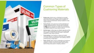 Common Types of
Cushioning Materials
▶ Bubble wrap: Bubble wrap is a lightweight and versatile
cushioning material. It is made up of small air bubbles that
absorb shock and vibration. Bubble wrap is available in a
variety of sizes and thicknesses, making it suitable for a wide
range of products.
Foam peanuts: Foam peanuts are another lightweight and
versatile cushioning material. They are made of expanded
polystyrene (EPS) foam and are shaped like small peanuts.
Foam peanuts are available in a variety of sizes and densities,
making them suitable for a wide range of products.
Air-filled bags: Air-filled bags are inflatable bags that are filled
with air. They are lightweight and easy to use. Air-filled bags
are available in a variety of sizes and shapes, making them
suitable for a wide range of products.
▶
▶
▶ Foam padding: Foam padding is a dense and durable
cushioning material. It is made from EPS foam and is available
in a variety of sizes and thicknesses. Foam padding is ideal for
protecting heavy or fragile items.
▶ Paper void fill: Paper void fill is a lightweight and inexpensive
cushioning material. It is made from recycled paper and is
available in a variety of sizes and shapes. Paper void fill is
ideal for filling empty spaces in shipping containers.
 