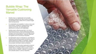 Bubble Wrap: The
Versatile Cushioning
Marvel
▶ Bubble wrap is a lightweight and versatile
packaging material that uses small air bubbles
encapsulated within plastic film to protect fragile
items during transit.
▶ It is adaptable and available in various sizes and
thicknesses, suitable for safeguarding a wide
range of products, from glassware and
electronics to artwork and collectibles.
▶ Bubble wrap's effectiveness lies in its shock-
absorbing structure, evenly distributing external
pressure and reducing the risk of damage during
handling and transportation, making it essential
for logistics and e-commerce industries.
▶ Its lightweight nature contributes to cost-effective
shipping by providing excellent protection without
adding significant weight to packages, aligning
with environmental concerns for reduced fuel
consumption and lower carbon emissions.
▶ Bubble wrap has innovative applications beyond
packaging, including insulation in construction,
artistic uses in creating unique pieces, and as a
sensory tool for children, making it a versatile
and valuable asset in various industries.
 