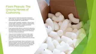 Foam Peanuts: The
Unsung Heroes of
Cushioning
▶ Foam peanuts, made from expanded polystyrene
(EPS) foam, are essential in packaging and shipping
for protecting fragile and valuable items.
▶ They are highly adaptable, available in various sizes
and densities, making them suitable for safeguarding
a wide range of products, including electronics,
porcelain, and heavy equipment.
▶ Foam peanuts offer effective cushioning by absorbing
and dispersing shock and impact, preventing damage
by conforming to the shape of items and minimizing
movement during transportation.
▶ They are environmentally friendly and often made
from recyclable materials, supporting sustainability
and waste reduction efforts. Many companies use
them to demonstrate their commitment to eco-friendly
practices.
▶ Foam peanuts' lightweight nature contributes to cost-
effective shipping, as they don't significantly increase
package weight, reducing expenses and aligning with
sustainability goals by minimizing fuel consumption
and carbon emissions during transportation.
 