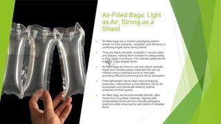 Air-Filled Bags: Light
as Air, Strong as a
Shield
▶ Air-filled bags are a modern packaging solution
known for their simplicity, versatility, and efficiency in
protecting fragile items during transit.
▶ They are highly versatile, available in various sizes
and shapes, making them suitable for safeguarding
a wide range of products, from delicate glassware to
larger or oddly-shaped items.
▶ Air-filled bags are easy to use and adjust, typically
made from durable plastic materials that can be
inflated using a standard pump or manually,
providing effective cushioning and shock absorption.
▶ Their lightweight nature helps reduce shipping
expenses, making them a cost-effective choice for
businesses and individuals seeking optimal
protection for their goods.
▶ Air-filled bags are environmentally friendly, often
made from recyclable materials, aligning with
sustainability trends and eco-friendly packaging
practices while ensuring the safe transit of valuable
items.
 