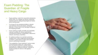 Foam Padding: The
Guardian of Fragile
and Heavy Cargo
▶ Foam padding, made from expanded polystyrene
(EPS) foam, is a reliable and dense cushioning
material used for safeguarding fragile and heavy
items during transit.
▶ It is known for its exceptional ability to absorb
and distribute shock and impact, protecting
delicate or heavy items from damage throughout
the shipping process.
▶ Foam padding is highly versatile and adaptable,
making it suitable for various applications,
including the protection of glassware, electronics,
artwork, and heavy machinery.
▶ Its resilience allows it to maintain protective
qualities even under challenging transportation
conditions, particularly for heavy items where
secure cushioning is essential.
▶ The availability of foam padding in various sizes
and thicknesses allows for customization,
ensuring that it meets the specific protection
requirements of different products, making it a
trusted guardian for items in the logistics
industry.
 