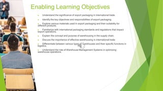 Enabling Learning Objectives
▶ Understand the significance of export packaging in international trade.
▶ Identify the key objectives and responsibilities of export packaging.
▶ Explore various materials used in export packaging and their suitability for
different products.
▶ Familiarize with international packaging standards and regulations that impact
export operations.
▶ Explain the concept and purpose of warehousing in the supply chain.
▶ Discuss the importance of effective warehousing in international trade.
▶ Differentiate between various types of warehouses and their specific functions in
logistics.
▶ Understand the role of Warehouse Management Systems in optimizing
warehouse operations.
 