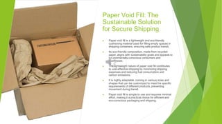 Paper Void Fill: The
Sustainable Solution
for Secure Shipping
▶ Paper void fill is a lightweight and eco-friendly
cushioning material used for filling empty spaces in
shipping containers, ensuring safe product transit.
▶ Its eco-friendly composition, made from recycled
paper, aligns with sustainability goals and appeals to
environmentally-conscious consumers and
businesses.
▶ The lightweight nature of paper void fill contributes
to cost-effective shipping by minimizing shipping
expenses and reducing fuel consumption and
carbon emissions.
▶ It is highly adaptable, coming in various sizes and
shapes that can be customized to meet the specific
requirements of different products, preventing
movement during transit.
▶ Paper void fill is simple to use and requires minimal
effort, making it a practical choice for efficient and
eco-conscious packaging and shipping.
 