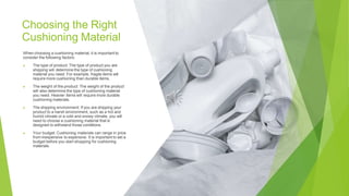 Choosing the Right
Cushioning Material
When choosing a cushioning material, it is important to
consider the following factors:
▶ The type of product: The type of product you are
shipping will determine the type of cushioning
material you need. For example, fragile items will
require more cushioning than durable items.
▶ The weight of the product: The weight of the product
will also determine the type of cushioning material
you need. Heavier items will require more durable
cushioning materials.
▶ The shipping environment: If you are shipping your
product to a harsh environment, such as a hot and
humid climate or a cold and snowy climate, you will
need to choose a cushioning material that is
designed to withstand those conditions.
▶ Your budget: Cushioning materials can range in price
from inexpensive to expensive. It is important to set a
budget before you start shopping for cushioning
materials.
 