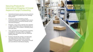 Securing Products for
International Shipping: A Crucial
Aspect of Freight Forwarding
▶ International shipping requires securing products
within containers to protect them from damage
during transit.
▶ Proper securing is essential to prevent
movement, collisions, or toppling of items due to
environmental and mechanical stresses during
international shipping.
▶ Strapping, using strong materials like polyester
or steel, immobilizes items by fastening them to
anchor points in the container, benefiting heavy
and bulky items.
▶ Tape, especially with strong adhesive properties,
is suitable for securing smaller or irregularly
shaped items, sometimes used with additional
padding materials.
▶ Packing materials like airbags, dunnage bags,
and edge protectors help create a snug fit,
reducing lateral movement and minimizing
collision or damage risks, contributing to smooth
and cost-effective international shipping.
 