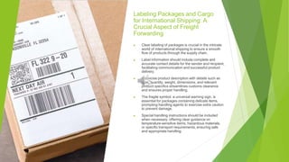 Labeling Packages and Cargo
for International Shipping: A
Crucial Aspect of Freight
Forwarding
▶ Clear labeling of packages is crucial in the intricate
world of international shipping to ensure a smooth
flow of products through the supply chain.
▶ Label information should include complete and
accurate contact details for the sender and recipient,
facilitating communication and successful product
delivery.
▶ A concise product description with details such as
type, quantity, weight, dimensions, and relevant
product specifics streamlines customs clearance
and ensures proper handling.
▶ The fragile symbol, a universal warning sign, is
essential for packages containing delicate items,
prompting handling agents to exercise extra caution
to prevent damage.
▶ Special handling instructions should be included
when necessary, offering clear guidance on
temperature-sensitive items, hazardous materials,
or specific transport requirements, ensuring safe
and appropriate handling.
 