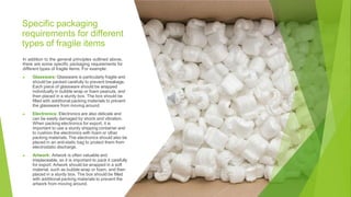 Specific packaging
requirements for different
types of fragile items
In addition to the general principles outlined above,
there are some specific packaging requirements for
different types of fragile items. For example:
▶ Glassware: Glassware is particularly fragile and
should be packed carefully to prevent breakage.
Each piece of glassware should be wrapped
individually in bubble wrap or foam peanuts, and
then placed in a sturdy box. The box should be
filled with additional packing materials to prevent
the glassware from moving around.
▶ Electronics: Electronics are also delicate and
can be easily damaged by shock and vibration.
When packing electronics for export, it is
important to use a sturdy shipping container and
to cushion the electronics with foam or other
packing materials. The electronics should also be
placed in an anti-static bag to protect them from
electrostatic discharge.
▶ Artwork: Artwork is often valuable and
irreplaceable, so it is important to pack it carefully
for export. Artwork should be wrapped in a soft
material, such as bubble wrap or foam, and then
placed in a sturdy box. The box should be filled
with additional packing materials to prevent the
artwork from moving around.
 