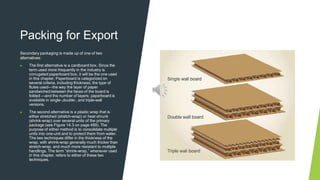 Packing for Export
Secondary packaging is made up of one of two
alternatives:
▶ The first alternative is a cardboard box. Since the
term used more frequently in the industry is
corrugated paperboard box, it will be the one used
in this chapter. Paperboard is categorized on
several criteria, including thickness, the type of
flutes used—the way the layer of paper
sandwiched between the faces of the board is
folded —and the number of layers: paperboard is
available in single-,double-, and triple-wall
versions.
▶ The second alternative is a plastic wrap that is
either stretched (stretch-wrap) or heat shrunk
(shrink-wrap) over several units of the primary
package (see Figure 14.3 on page 489). The
purpose of either method is to consolidate multiple
units into one-unit and to protect them from water.
The two techniques differ in the thickness of the
wrap, with shrink-wrap generally much thicker than
stretch-wrap, and much more resistant to multiple
handlings. The term “shrink-wrap,” whenever used
in this chapter, refers to either of these two
techniques.
 