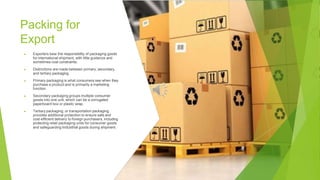 Packing for
Export
▶ Exporters bear the responsibility of packaging goods
for international shipment, with little guidance and
sometimes cost constraints.
▶ Distinctions are made between primary, secondary,
and tertiary packaging.
▶ Primary packaging is what consumers see when they
purchase a product and is primarily a marketing
function.
▶ Secondary packaging groups multiple consumer
goods into one unit, which can be a corrugated
paperboard box or plastic wrap.
▶ Tertiary packaging, or transportation packaging,
provides additional protection to ensure safe and
cost-efficient delivery to foreign purchasers, including
protecting retail packaging units for consumer goods
and safeguarding industrial goods during shipment.
 