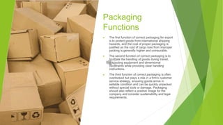 Packaging
Functions
▶ The first function of correct packaging for export
is to protect goods from international shipping
hazards, and the cost of proper packaging is
justified as the cost of cargo loss from improper
packing is generally higher and uninsurable.
▶ The second function of correct packaging is to
facilitate the handling of goods during transit,
respecting equipment and dimensional
constraints while providing clear handling
instructions.
▶ The third function of correct packaging is often
overlooked but plays a role in a firm's customer
service strategy, ensuring goods arrive in
sellable condition and can be quickly unpacked
without special tools or damage. Packaging
should also reflect a positive image for the
company and consider sustainability and legal
requirements.
 