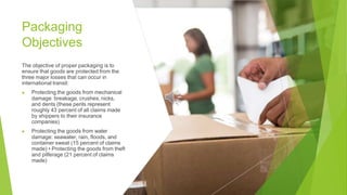 Packaging
Objectives
The objective of proper packaging is to
ensure that goods are protected from the
three major losses that can occur in
international transit:
▶ Protecting the goods from mechanical
damage: breakage, crushes, nicks,
and dents (these perils represent
roughly 43 percent of all claims made
by shippers to their insurance
companies)
▶ Protecting the goods from water
damage: seawater, rain, floods, and
container sweat (15 percent of claims
made) • Protecting the goods from theft
and pilferage (21 percent of claims
made)
 