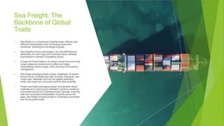 Sea Freight: The
Backbone of Global
Trade
▶ Sea freight is a cornerstone of global trade, offering cost-
effective transportation and connecting economies
worldwide, enabling the exchange of goods.
▶ Sea freight's primary advantage is its cost-effectiveness,
particularly for bulk cargo and oversized items, allowing
businesses to maintain competitive pricing.
▶ A trade-off of sea freight is its slower transit time due to the
longer distances covered and multiple port stops,
necessitating careful supply chain planning and inventory
management.
Sea freight packaging faces unique challenges, as goods
endure harsh conditions like high humidity, salt spray, and
rough seas. Materials such as corrugated cardboard,
wood, and metal are commonly used for their durability.
Proper sea freight packaging design incorporates robust
materials and cushioning to withstand maritime conditions
and protect goods from potential impact damage, ensuring
safe and successful transportation of goods across the
seas. Sea freight remains pivotal in connecting economies
and driving global trade.
▶
▶
 