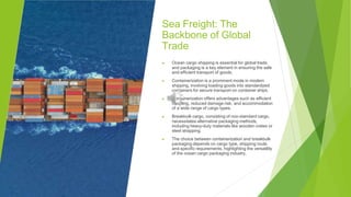 Sea Freight: The
Backbone of Global
Trade
▶ Ocean cargo shipping is essential for global trade,
and packaging is a key element in ensuring the safe
and efficient transport of goods.
▶ Containerization is a prominent mode in modern
shipping, involving loading goods into standardized
containers for secure transport on container ships.
▶ Containerization offers advantages such as efficient
handling, reduced damage risk, and accommodation
of a wide range of cargo types.
▶ Breakbulk cargo, consisting of non-standard cargo,
necessitates alternative packaging methods,
including heavy-duty materials like wooden crates or
steel strapping.
▶ The choice between containerization and breakbulk
packaging depends on cargo type, shipping route,
and specific requirements, highlighting the versatility
of the ocean cargo packaging industry.
 