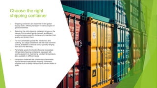 Choose the right
shipping container
▶ Shipping containers are essential for the global
supply chain, offering transport for various types of
goods worldwide.
▶ Selecting the right shipping container hinges on the
nature of the product being shipped, as different
products require specific containers to maintain their
quality and protect them.
▶ For non-perishable goods like electronics and
clothing, dry cargo containers are the most common
choice, available in various sizes, typically ranging
from 20 to 40 feet long.
▶ Perishable goods like food or flowers necessitate
refrigerated shipping containers, equipped with
cooling systems to maintain a constant temperature,
also available in different sizes.
▶ Hazardous materials like chemicals or flammable
liquids demand specialized shipping containers,
purpose-built to safely transport and prevent leaks or
spills.
 