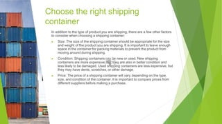 Choose the right shipping
container
In addition to the type of product you are shipping, there are a few other factors
to consider when choosing a shipping container:
▶ Size: The size of the shipping container should be appropriate for the size
and weight of the product you are shipping. It is important to leave enough
space in the container for packing materials to prevent the product from
moving around during shipping.
▶ Condition: Shipping containers can be new or used. New shipping
containers are more expensive, but they are also in better condition and
less likely to be damaged. Used shipping containers are less expensive, but
they may have dents, scratches, or other damage.
▶ Price: The price of a shipping container will vary depending on the type,
size, and condition of the container. It is important to compare prices from
different suppliers before making a purchase.
 