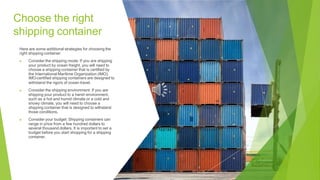 Choose the right
shipping container
Here are some additional strategies for choosing the
right shipping container:
▶ Consider the shipping mode: If you are shipping
your product by ocean freight, you will need to
choose a shipping container that is certified by
the International Maritime Organization (IMO).
IMO-certified shipping containers are designed to
withstand the rigors of ocean travel.
▶ Consider the shipping environment: If you are
shipping your product to a harsh environment,
such as a hot and humid climate or a cold and
snowy climate, you will need to choose a
shipping container that is designed to withstand
those conditions.
▶ Consider your budget: Shipping containers can
range in price from a few hundred dollars to
several thousand dollars. It is important to set a
budget before you start shopping for a shipping
container.
 
