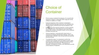 Choice of
Container
▶ Prior to using a container for shipping, it's crucial for the
exporter to inspect it, especially when cargo will not be
unitized on pallets or in crates.
▶ External inspection of the container is essential to
identify structural damage, ensuring it can withstand the
weight of other containers that may be stacked on top.
▶ Key aspects of the external inspection include checking
for a straight frame, intact lifting and securing fittings,
proper door function, competent repairs, and an absence
of visible structural rust.
▶ Internal inspection, conducted with closed doors, is
necessary to identify potential light leakage, which may
indicate water infiltration risks during transit and potential
structural issues.
▶ To protect the cargo, it is important to confirm the
container has a wooden floor and ideally wooden sides,
ensuring that condensation damage and direct contact
with metal sides are prevented. The presence of
hardware, the absence of odors, and cleanliness are also
critical aspects of inspection.
 