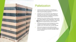 Palletization
▶ Unitizing goods for shipment is preferable as it
allows for more efficient handling using forklifts or
other material handling equipment.
▶ Unitization can be achieved through palletizing or
building boxes that contain the goods, adding an
extra layer of protection compared to leaving them
in their original secondary packaging.
▶ Palletizing and shrink-wrapping goods protects them
from water infiltration and condensation, both during
shipping and at the importer's warehouse, improving
the chances of goods arriving in good condition.
▶ Unitizing prevents the primary package from being
crushed, ensuring the goods are immediately
sellable, even if the boxes have cosmetic damage.
▶ While some shippers provide additional empty
boxes for customers to repackage damaged goods,
it is more cost-effective to prevent damage through
proper unitization.
 