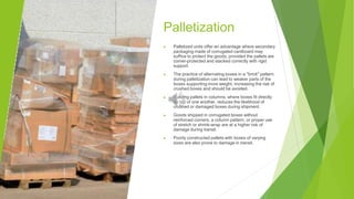 Palletization
▶ Palletized units offer an advantage where secondary
packaging made of corrugated cardboard may
suffice to protect the goods, provided the pallets are
corner-protected and stacked correctly with rigid
support.
▶ The practice of alternating boxes in a "brick" pattern
during palletization can lead to weaker parts of the
boxes supporting more weight, increasing the risk of
crushed boxes and should be avoided.
▶ Building pallets in columns, where boxes fit directly
on top of one another, reduces the likelihood of
crushed or damaged boxes during shipment.
▶ Goods shipped in corrugated boxes without
reinforced corners, a column pattern, or proper use
of stretch or shrink-wrap are at a higher risk of
damage during transit.
▶ Poorly constructed pallets with boxes of varying
sizes are also prone to damage in transit.
 